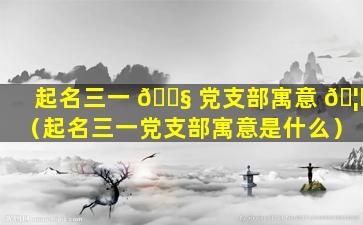 起名三一 🐧 党支部寓意 🦉 （起名三一党支部寓意是什么）